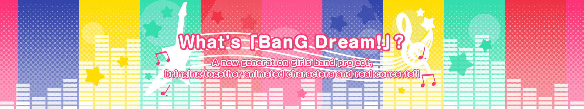 What’s 「BanG Dream！」? A new generation girls band project, bringing together animated characters and real concerts!!
